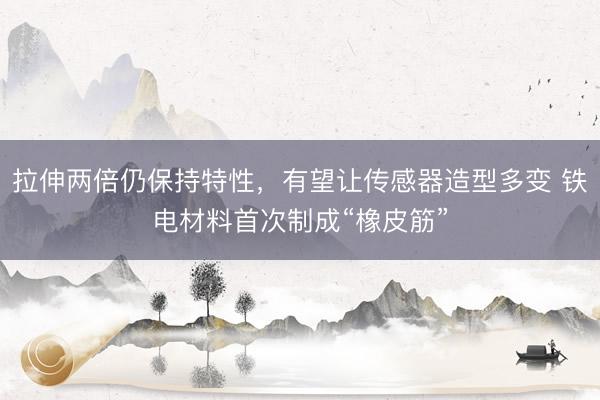 拉伸两倍仍保持特性，有望让传感器造型多变 铁电材料首次制成“橡皮筋”