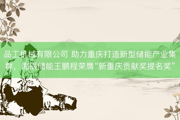 品工机械有限公司 助力重庆打造新型储能产业集群，海辰储能王鹏程荣膺“新重庆贡献奖提名奖”