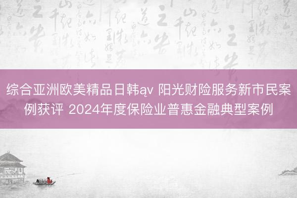 综合亚洲欧美精品日韩ąv 阳光财险服务新市民案例获评 2024年度保险业普惠金融典型案例