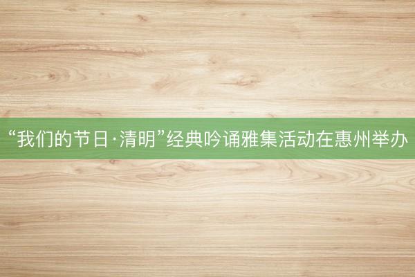 “我们的节日·清明”经典吟诵雅集活动在惠州举办