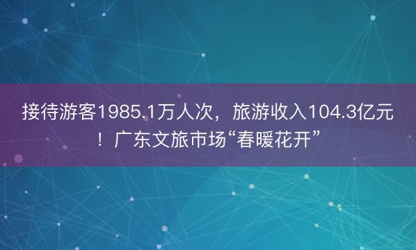 接待游客1985.1万人次，旅游收入104.3亿元！广东文旅市场“春暖花开”