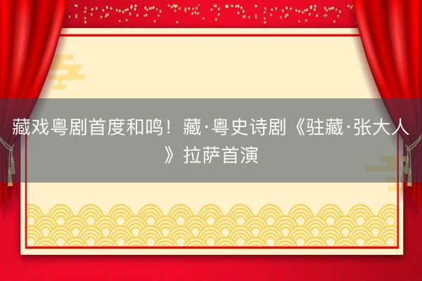 藏戏粤剧首度和鸣！藏·粤史诗剧《驻藏·张大人》拉萨首演