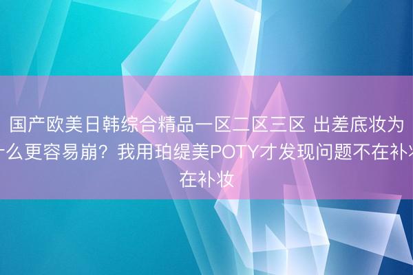 国产欧美日韩综合精品一区二区三区 出差底妆为什么更容易崩？我用珀缇美POTY才发现问题不在补妆