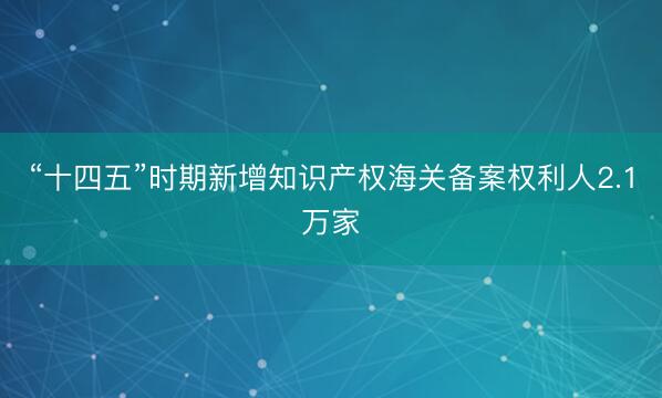 “十四五”时期新增知识产权海关备案权利人2.1万家