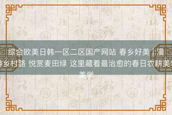 综合欧美日韩一区二区国产网站 春乡好美 | 漫游乡村路 悦赏麦田绿 这里藏着最治愈的春日农耕美学
