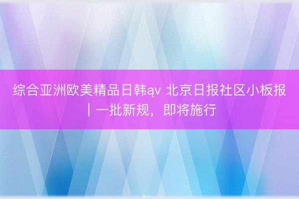 综合亚洲欧美精品日韩ąv 北京日报社区小板报｜一批新规，即将施行