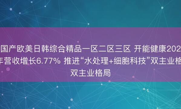 国产欧美日韩综合精品一区二区三区 开能健康2025年营收增长6.77% 推进“水处理+细胞科技”双主业格局