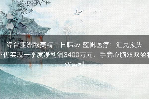 综合亚洲欧美精品日韩ąv 蓝帆医疗：汇兑损失下仍实现一季度净利润3400万元，手套心脑双双盈利