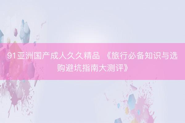 91亚洲国产成人久久精品 《旅行必备知识与选购避坑指南大测评》