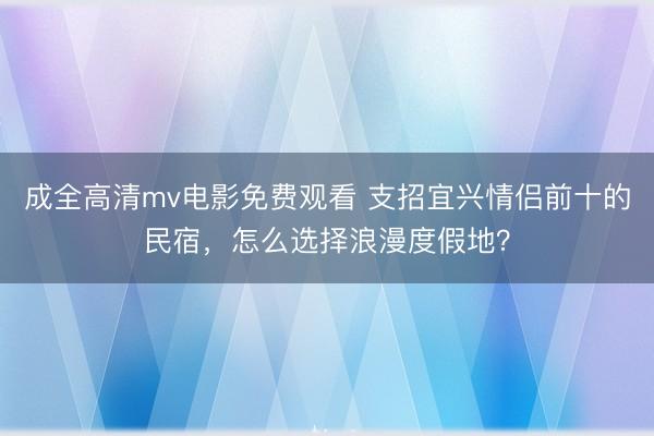 成全高清mv电影免费观看 支招宜兴情侣前十的民宿，怎么选择浪漫度假地？