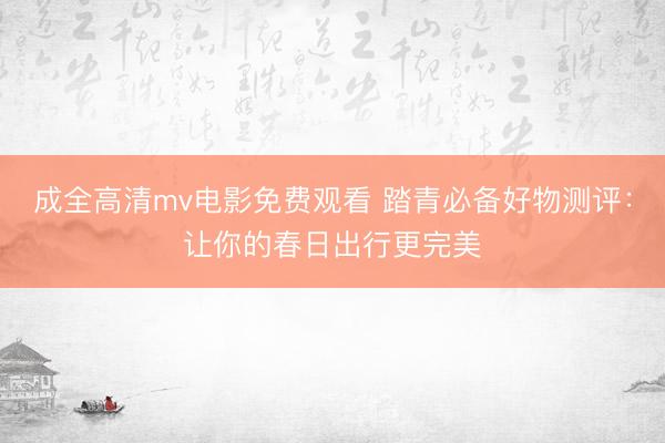 成全高清mv电影免费观看 踏青必备好物测评：让你的春日出行更完美