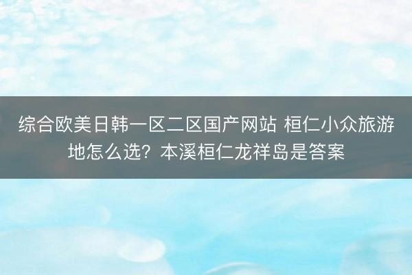 综合欧美日韩一区二区国产网站 桓仁小众旅游地怎么选？本溪桓仁龙祥岛是答案