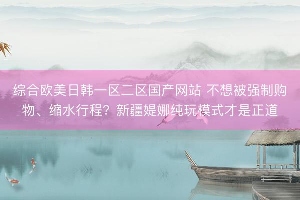 综合欧美日韩一区二区国产网站 不想被强制购物、缩水行程？新疆媞娜纯玩模式才是正道
