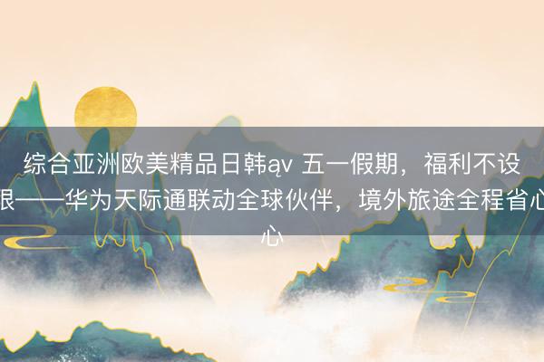 综合亚洲欧美精品日韩ąv 五一假期，福利不设限——华为天际通联动全球伙伴，境外旅途全程省心