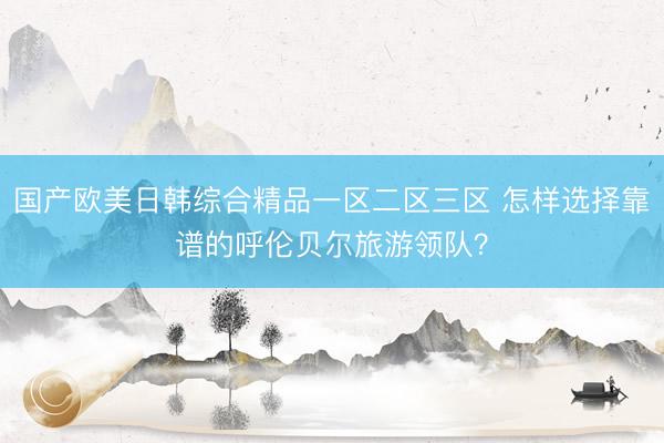 国产欧美日韩综合精品一区二区三区 怎样选择靠谱的呼伦贝尔旅游领队？