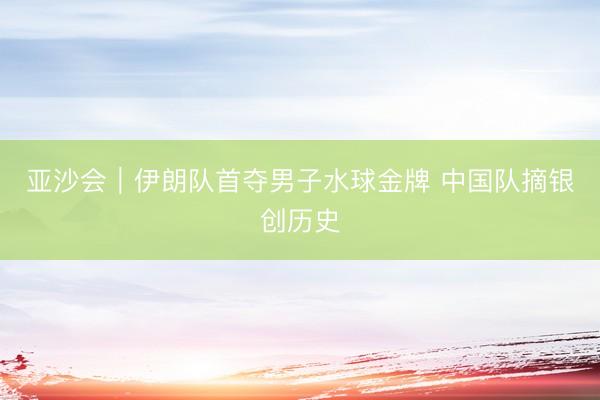 亚沙会｜伊朗队首夺男子水球金牌 中国队摘银创历史