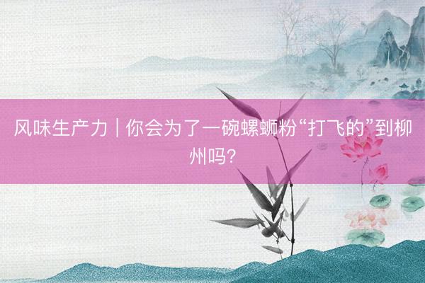 风味生产力 | 你会为了一碗螺蛳粉“打飞的”到柳州吗？