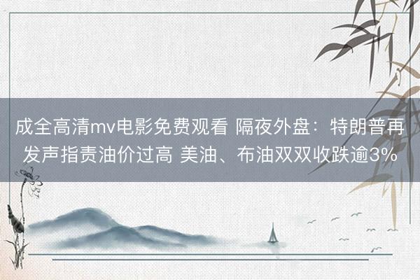 成全高清mv电影免费观看 隔夜外盘：特朗普再发声指责油价过高 美油、布油双双收跌逾3%
