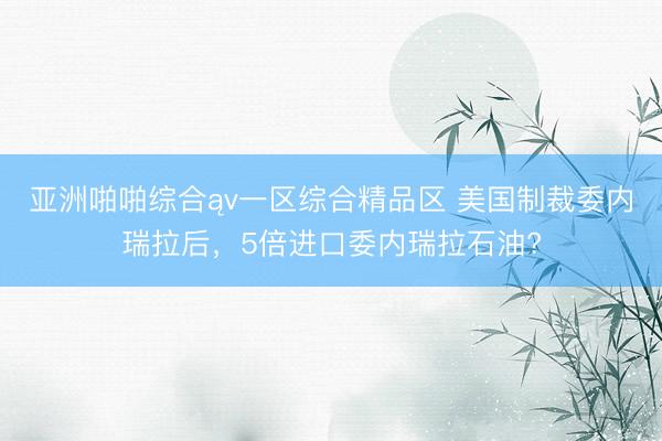 亚洲啪啪综合ąv一区综合精品区 美国制裁委内瑞拉后，5倍进口委内瑞拉石油?