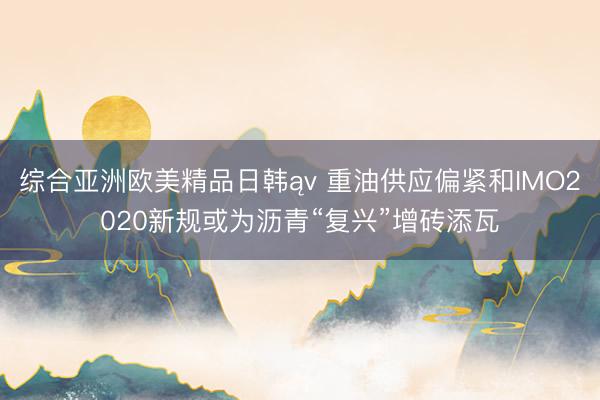 综合亚洲欧美精品日韩ąv 重油供应偏紧和IMO2020新规或为沥青“复兴”增砖添瓦