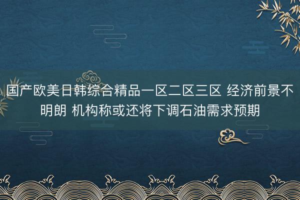 国产欧美日韩综合精品一区二区三区 经济前景不明朗 机构称或还将下调石油需求预期