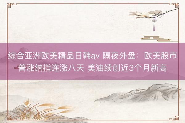 综合亚洲欧美精品日韩ąv 隔夜外盘：欧美股市普涨纳指连涨八天 美油续创近3个月新高