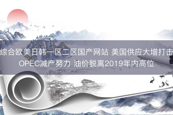 综合欧美日韩一区二区国产网站 美国供应大增打击OPEC减产努力 油价脱离2019年内高位