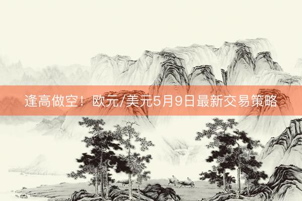 逢高做空！欧元/美元5月9日最新交易策略