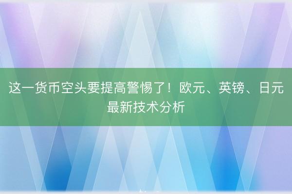 这一货币空头要提高警惕了！欧元、英镑、日元最新技术分析