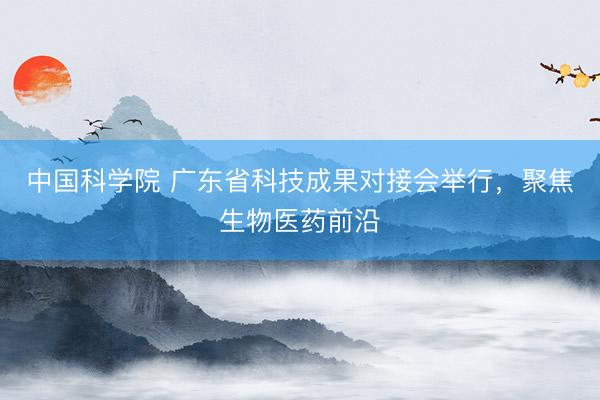 中国科学院 广东省科技成果对接会举行，聚焦生物医药前沿