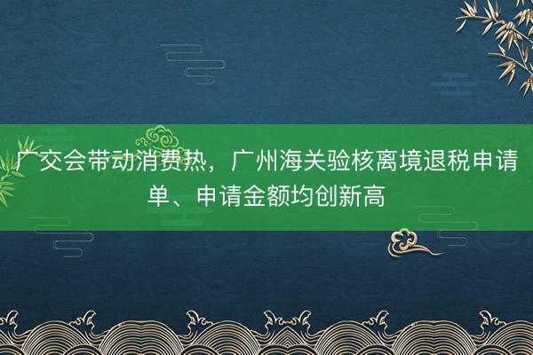广交会带动消费热，广州海关验核离境退税申请单、申请金额均创新高