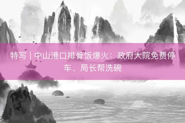 特写 | 中山港口排骨饭爆火：政府大院免费停车、局长帮洗碗