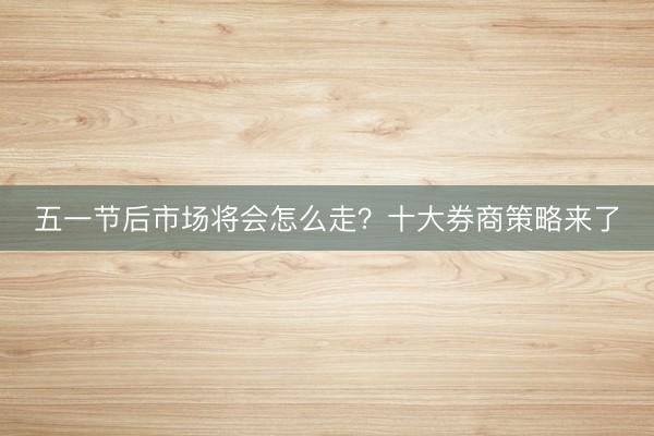 五一节后市场将会怎么走？十大券商策略来了
