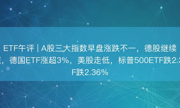ETF午评 | A股三大指数早盘涨跌不一，德股继续上涨，德国ETF涨超3%，美股走低，标普500ETF跌2.36%