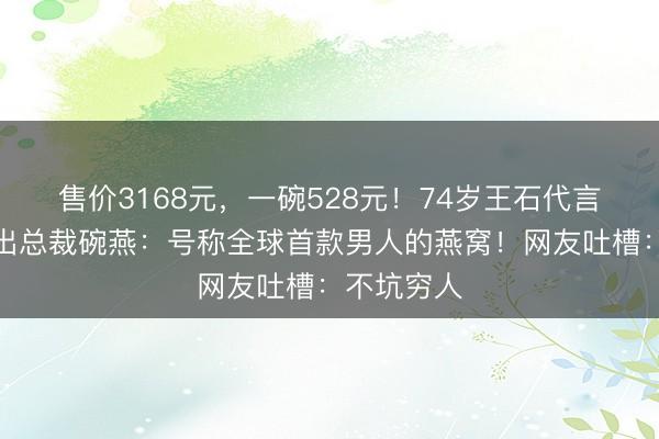 售价3168元，一碗528元！74岁王石代言燕之屋推出总裁碗燕：号称全球首款男人的燕窝！网友吐槽：不坑穷人