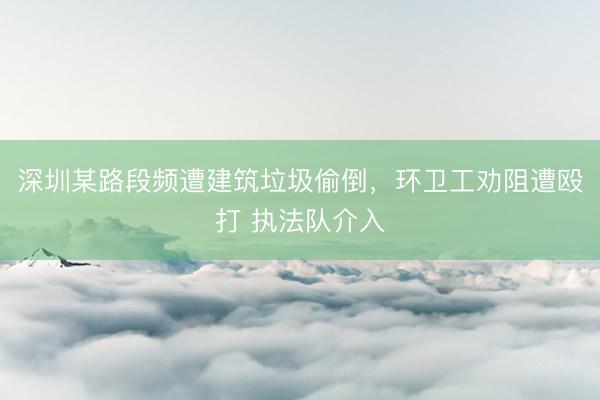 深圳某路段频遭建筑垃圾偷倒,环卫工劝阻遭殴打 执法队介入