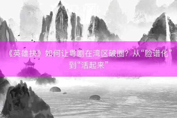 《英雄抉》如何让粤剧在湾区破圈？从“脸谱化”到“活起来”