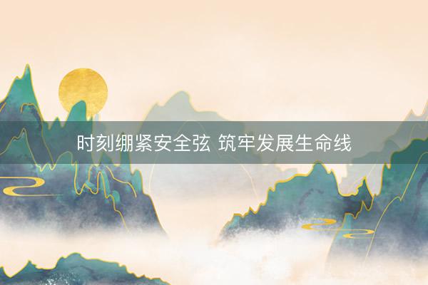 时刻绷紧安全弦 筑牢发展生命线
