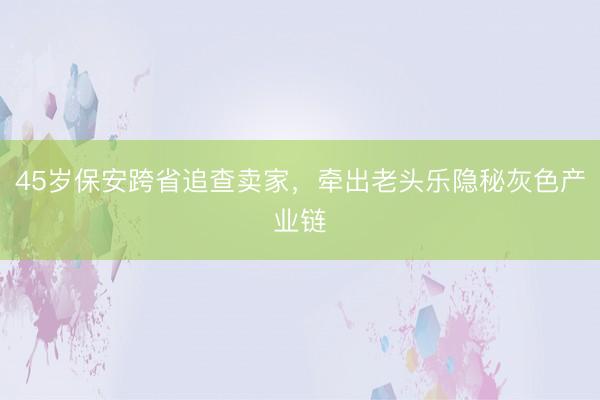 45岁保安跨省追查卖家，牵出老头乐隐秘灰色产业链