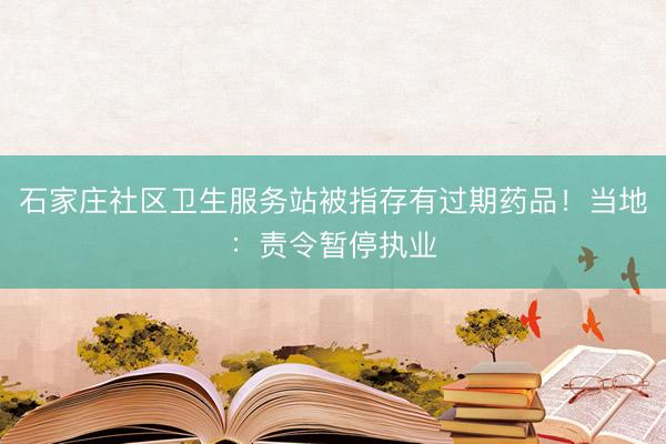 石家庄社区卫生服务站被指存有过期药品！当地：责令暂停执业