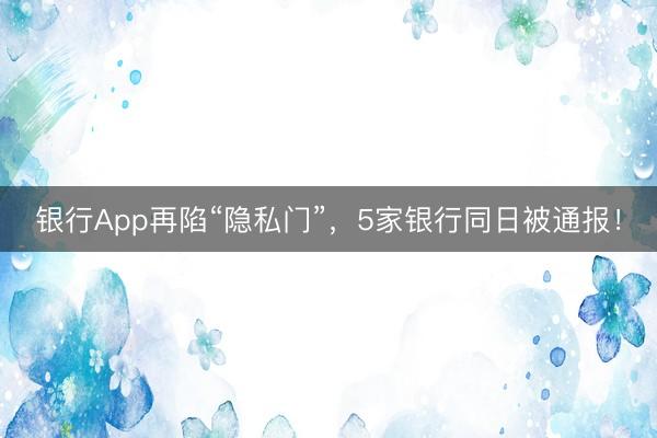 银行App再陷“隐私门”，5家银行同日被通报！