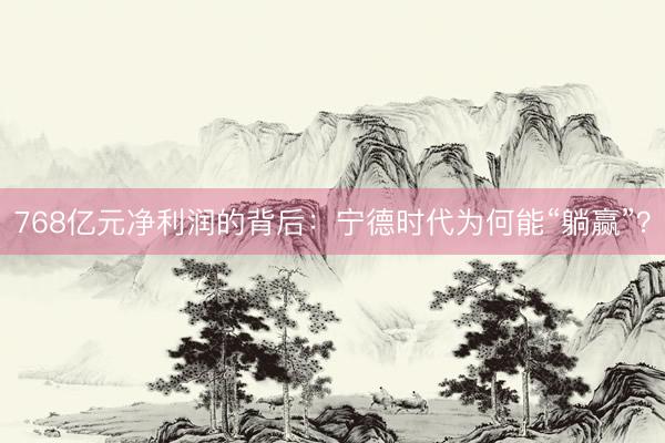768亿元净利润的背后：宁德时代为何能“躺赢”？