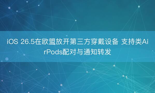 iOS 26.5在欧盟放开第三方穿戴设备 支持类AirPods配对与通知转发