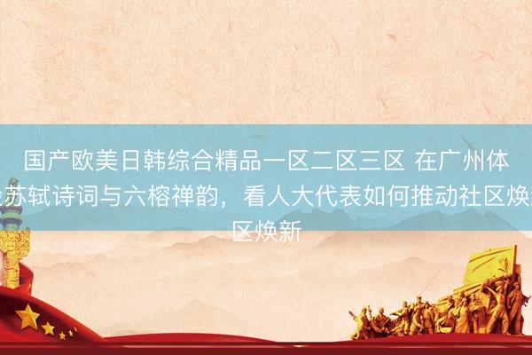 国产欧美日韩综合精品一区二区三区 在广州体验苏轼诗词与六榕禅韵，看人大代表如何推动社区焕新