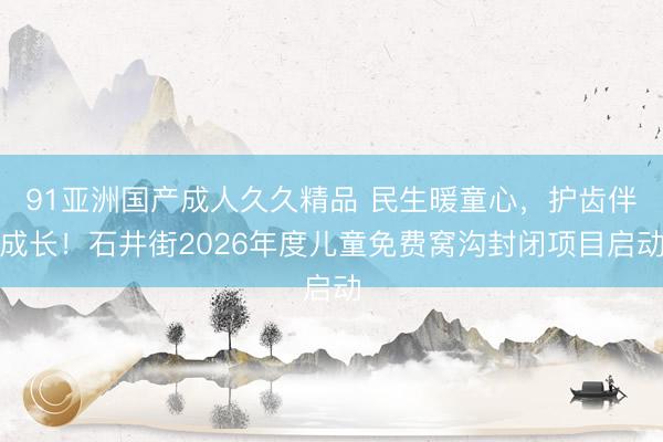 91亚洲国产成人久久精品 民生暖童心，护齿伴成长！石井街2026年度儿童免费窝沟封闭项目启动