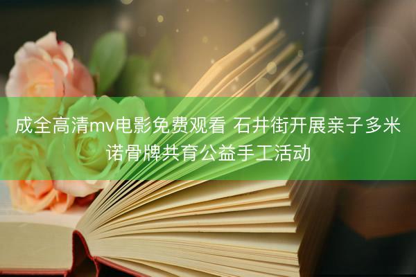 成全高清mv电影免费观看 石井街开展亲子多米诺骨牌共育公益手工活动