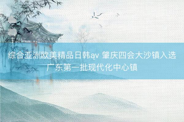 综合亚洲欧美精品日韩ąv 肇庆四会大沙镇入选广东第一批现代化中心镇