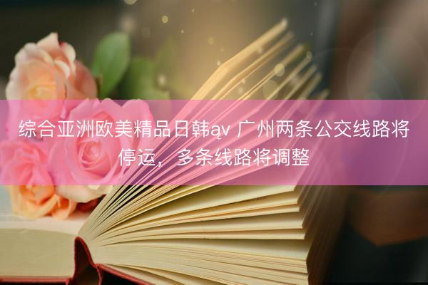 综合亚洲欧美精品日韩ąv 广州两条公交线路将停运，多条线路将调整