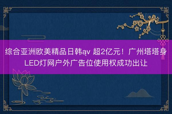 综合亚洲欧美精品日韩ąv 超2亿元！广州塔塔身LED灯网户外广告位使用权成功出让