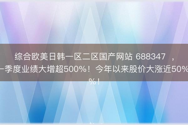 综合欧美日韩一区二区国产网站 688347 ,一季度业绩大增超500%!今年以来股价大涨近50%!